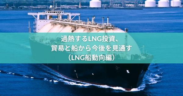 過熱するLNG投資、貿易と船から今後を見通す（LNG船編）